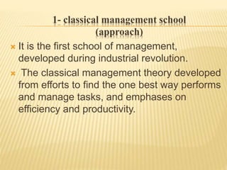 1- classical management school
(approach)
 It is the first school of management,
developed during industrial revolution.
 The classical management theory developed
from efforts to find the one best way performs
and manage tasks, and emphases on
efficiency and productivity.
 