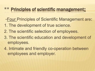 ** Principles of scientific management:
-Four Principles of Scientific Management are:
1. The development of true science.
2. The scientific selection of employees.
3. The scientific education and development of
employees.
4. Intimate and friendly co-operation between
employees and employer.
 