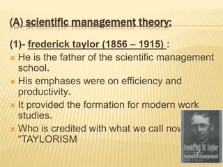 (A) scientific management theory:
(1)- frederick taylor (1856 – 1915) :
 He is the father of the scientific management
school.
 His emphases were on efficiency and
productivity.
 It provided the formation for modern work
studies.
 Who is credited with what we call now
“TAYLORISM
 