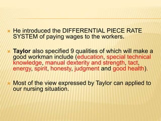  He introduced the DIFFERENTIAL PIECE RATE
SYSTEM of paying wages to the workers.
 Taylor also specified 9 qualities of which will make a
good workman include (education, special technical
knowledge, manual dexterity and strength, tact,
energy, spirit, honesty, judgment and good health).
 Most of the view expressed by Taylor can applied to
our nursing situation.
 