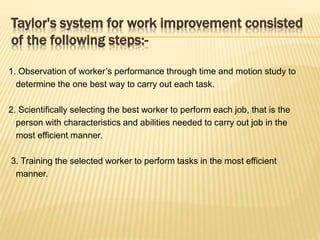 Taylor's system for work improvement consisted
of the following steps:-
1. Observation of worker’s performance through time and motion study to
determine the one best way to carry out each task.
2. Scientifically selecting the best worker to perform each job, that is the
person with characteristics and abilities needed to carry out job in the
most efficient manner.
3. Training the selected worker to perform tasks in the most efficient
manner.
 