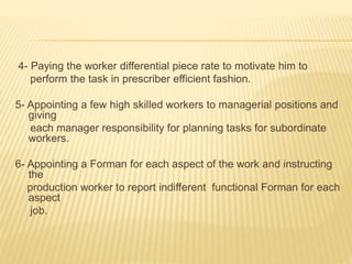 4- Paying the worker differential piece rate to motivate him to
perform the task in prescriber efficient fashion.
5- Appointing a few high skilled workers to managerial positions and
giving
each manager responsibility for planning tasks for subordinate
workers.
6- Appointing a Forman for each aspect of the work and instructing
the
production worker to report indifferent functional Forman for each
aspect
job.
 