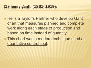 (2)- henry gantt (1861- 1919):
 He is a Taylor’s Partner who develop Gant
chart that measures planned and complete
work along each stage of production and
based on time instead of quantity.
 This chart was a modern technique used as
quantative control tool.
 