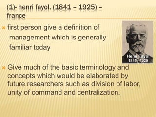 (1)- henri fayol. (1841 – 1925) –
france
 first person give a definition of
management which is generally
familiar today
 Give much of the basic terminology and
concepts which would be elaborated by
future researchers such as division of labor,
unity of command and centralization.
 
