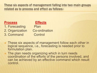These six aspects of management falling into two main groups
related as to process and effect as follows:-
Process Effects
1. Forecasting Plan
2. Organization Co-ordination
3. Command Control
 These six aspects of management follow each other in
logical sequence, i.e., forecasting is needed prior to
formulation plan.
 The plan needs organizing which in turn needs
coordination of the efforts of the persons involved, and
can be achieved by an effective command which result
control.
 