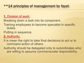 **14 principles of management by fayol:
1. Division of work:
Breaking down a task into its component.
Training employees to become specialist in specific
duties.
Putting in sequence.
2. Authority:
It is mean the right to take final decisions to act or to
command action of others.
Authority should be delegated only to subordinates who
are willing to assume commensurate responsibility.
 