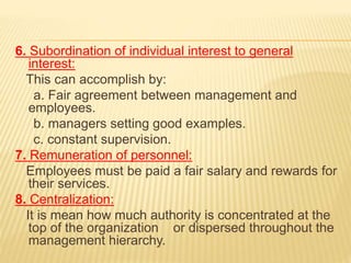 6. Subordination of individual interest to general
interest:
This can accomplish by:
a. Fair agreement between management and
employees.
b. managers setting good examples.
c. constant supervision.
7. Remuneration of personnel:
Employees must be paid a fair salary and rewards for
their services.
8. Centralization:
It is mean how much authority is concentrated at the
top of the organization or dispersed throughout the
management hierarchy.
 