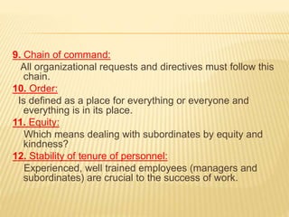 9. Chain of command:
All organizational requests and directives must follow this
chain.
10. Order:
Is defined as a place for everything or everyone and
everything is in its place.
11. Equity:
Which means dealing with subordinates by equity and
kindness?
12. Stability of tenure of personnel:
Experienced, well trained employees (managers and
subordinates) are crucial to the success of work.
 