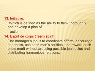 13. Initiative:
Which is defined as the ability to think thoroughly
and develop a plan of
action.
14. Esprit de corps (Team spirit):
The manager’s job is to coordinate efforts, encourage
keenness, use each man’s abilities, and reward each
one’s merit without arousing possible jealousies and
distributing harmonious relations.
 