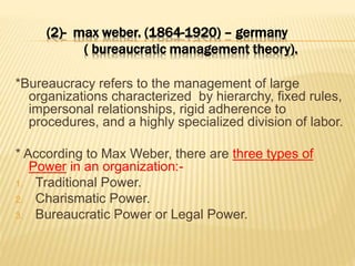 (2)- max weber. (1864-1920) – germany
( bureaucratic management theory).
*Bureaucracy refers to the management of large
organizations characterized by hierarchy, fixed rules,
impersonal relationships, rigid adherence to
procedures, and a highly specialized division of labor.
* According to Max Weber, there are three types of
Power in an organization:-
1. Traditional Power.
2. Charismatic Power.
3. Bureaucratic Power or Legal Power.
 