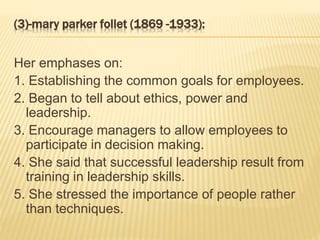 (3)-mary parker follet (1869 -1933):
Her emphases on:
1. Establishing the common goals for employees.
2. Began to tell about ethics, power and
leadership.
3. Encourage managers to allow employees to
participate in decision making.
4. She said that successful leadership result from
training in leadership skills.
5. She stressed the importance of people rather
than techniques.
 
