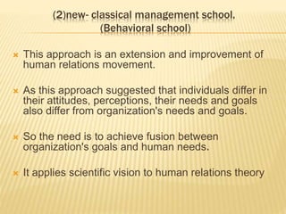 (2)new- classical management school.
(Behavioral school)
 This approach is an extension and improvement of
human relations movement.
 As this approach suggested that individuals differ in
their attitudes, perceptions, their needs and goals
also differ from organization's needs and goals.
 So the need is to achieve fusion between
organization's goals and human needs.
 It applies scientific vision to human relations theory
 
