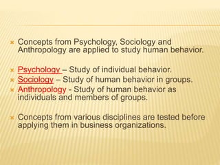  Concepts from Psychology, Sociology and
Anthropology are applied to study human behavior.
 Psychology – Study of individual behavior.
 Sociology – Study of human behavior in groups.
 Anthropology - Study of human behavior as
individuals and members of groups.
 Concepts from various disciplines are tested before
applying them in business organizations.
 