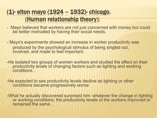 (1)- elton mayo (1924 – 1932)- chicago.
(Human relationship theory):
- Mayo believed that workers are not just concerned with money but could
be better motivated by having their social needs.
- Mayo's experiments showed an increase in worker productivity was
produced by the psychological stimulus of being singled out,
involved, and made to feel important.
-He isolated two groups of women workers and studied the effect on their
productivity levels of changing factors such as lighting and working
conditions .
-He expected to see productivity levels decline as lighting or other
conditions became progressively worse
-What he actually discovered surprised him: whatever the change in lighting
or working conditions, the productivity levels of the workers improved or
remained the same .
 