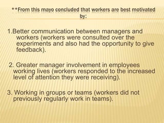 **From this mayo concluded that workers are best motivated
by:
1.Better communication between managers and
workers (workers were consulted over the
experiments and also had the opportunity to give
feedback).
2. Greater manager involvement in employees
working lives (workers responded to the increased
level of attention they were receiving).
3. Working in groups or teams (workers did not
previously regularly work in teams).
 