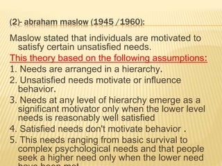 (2)- abraham maslow (1945 /1960):
Maslow stated that individuals are motivated to
satisfy certain unsatisfied needs.
This theory based on the following assumptions:
1. Needs are arranged in a hierarchy.
2. Unsatisfied needs motivate or influence
behavior.
3. Needs at any level of hierarchy emerge as a
significant motivator only when the lower level
needs is reasonably well satisfied
4. Satisfied needs don't motivate behavior .
5. This needs ranging from basic survival to
complex psychological needs and that people
seek a higher need only when the lower need
 