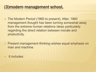 (3)modern management school.
 The Modern Period (1960 to present). After, 1960
management thought has been turning somewhat away
from the extreme human relations ideas particularly
regarding the direct relation between morale and
productivity.
 Present management thinking wishes equal emphasis on
man and machine.
 It includes:
 