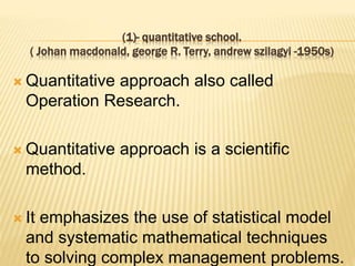 (1)- quantitative school.
( Johan macdonald, george R. Terry, andrew szilagyi -1950s)
 Quantitative approach also called
Operation Research.
 Quantitative approach is a scientific
method.
 It emphasizes the use of statistical model
and systematic mathematical techniques
to solving complex management problems.
 