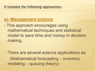 It includes the following approaches :
a)- Management science:
- This approach encourages using
mathematical techniques and statistical
model to save time and money in decision
making.
- There are several science applications as:
(Mathematical forecasting – inventory
modeling – queuing theory)
 