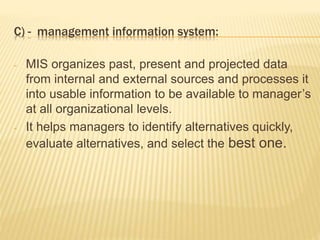C) - management information system:
- MIS organizes past, present and projected data
from internal and external sources and processes it
into usable information to be available to manager’s
at all organizational levels.
- It helps managers to identify alternatives quickly,
evaluate alternatives, and select the best one.
 