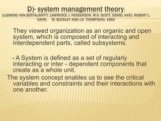 D)- system management theory:
(LUDWING VON BERTALANFFY, LAWRENCE J. HENDERSON, W.G. SCOTT, DENIEL KATZ, ROBERT L.
KAHN, W. BUCKLEY AND J.D. THOMPSON)- 1960
- They viewed organization as an organic and open
system, which is composed of interacting and
interdependent parts, called subsystems.
- A System is defined as a set of regularly
interacting or inter - dependent components that
create as a whole unit.
The system concept enables us to see the critical
variables and constraints and their interactions with
one another.
 