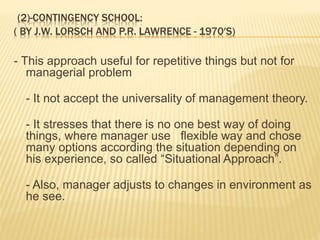 (2)-CONTINGENCY SCHOOL:
( BY J.W. LORSCH AND P.R. LAWRENCE - 1970′S)
- This approach useful for repetitive things but not for
managerial problem
- It not accept the universality of management theory.
- It stresses that there is no one best way of doing
things, where manager use flexible way and chose
many options according the situation depending on
his experience, so called “Situational Approach”.
- Also, manager adjusts to changes in environment as
he see.
 