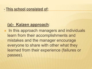 - This school consisted of:
(a)- Kaizen approach:
 In this approach managers and individuals
learn from their accomplishments and
mistakes and the manager encourage
everyone to share with other what they
learned from their experience (failures or
passes).
 