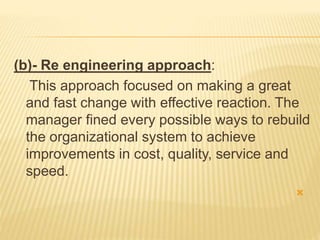 (b)- Re engineering approach:
This approach focused on making a great
and fast change with effective reaction. The
manager fined every possible ways to rebuild
the organizational system to achieve
improvements in cost, quality, service and
speed.

 