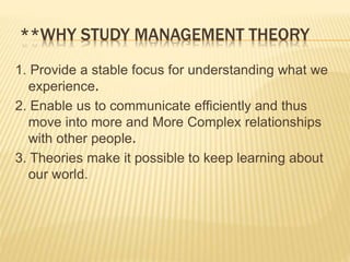**WHY STUDY MANAGEMENT THEORY
1. Provide a stable focus for understanding what we
experience.
2. Enable us to communicate efficiently and thus
move into more and More Complex relationships
with other people.
3. Theories make it possible to keep learning about
our world.
 