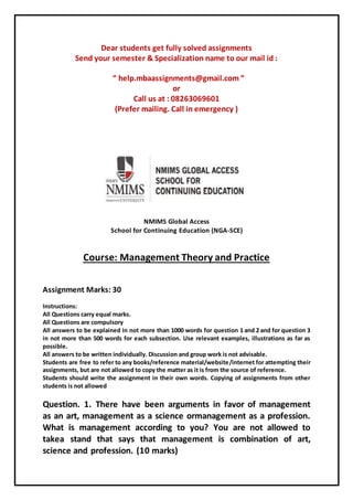 Dear students get fully solved assignments
Send your semester & Specialization name to our mail id :
“ help.mbaassignments@gmail.com ”
or
Call us at : 08263069601
(Prefer mailing. Call in emergency )
NMIMS Global Access
School for Continuing Education (NGA-SCE)
Course: Management Theory and Practice
Assignment Marks: 30
Instructions:
All Questions carry equal marks.
All Questions are compulsory
All answers to be explained in not more than 1000 words for question 1 and 2 and for question 3
in not more than 500 words for each subsection. Use relevant examples, illustrations as far as
possible.
All answers to be written individually. Discussion and group work is not advisable.
Students are free to refer to any books/reference material/website/internet for attempting their
assignments, but are not allowed to copy the matter as it is from the source of reference.
Students should write the assignment in their own words. Copying of assignments from other
students is not allowed
Question. 1. There have been arguments in favor of management
as an art, management as a science ormanagement as a profession.
What is management according to you? You are not allowed to
takea stand that says that management is combination of art,
science and profession. (10 marks)
 