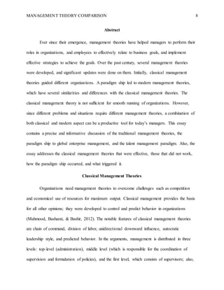 MANAGEMENT THEORY COMPARISON 8
Abstract
Ever since their emergence, management theories have helped managers to perform their
roles in organizations, and employees to effectively relate to business goals, and implement
effective strategies to achieve the goals. Over the past century, several management theories
were developed, and significant updates were done on them. Initially, classical management
theories guided different organizations. A paradigm ship led to modern management theories,
which have several similarities and differences with the classical management theories. The
classical management theory is not sufficient for smooth running of organizations. However,
since different problems and situations require different management theories, a combination of
both classical and modern aspect can be a productive tool for today’s managers. This essay
contains a precise and informative discussion of the traditional management theories, the
paradigm ship to global enterprise management, and the talent management paradigm. Also, the
essay addresses the classical management theories that were effective, those that did not work,
how the paradigm ship occurred, and what triggered it.
Classical Management Theories
Organizations need management theories to overcome challenges such as competition
and economical use of resources for maximum output. Classical management provides the basis
for all other opinions; they were developed to control and predict behavior in organizations
(Mahmood, Basharat, & Bashir, 2012). The notable features of classical management theories
are chain of command, division of labor, unidirectional downward influence, autocratic
leadership style, and predicted behavior. In the arguments, management is distributed in three
levels: top-level (administration), middle level (which is responsible for the coordination of
supervision and formulation of policies), and the first level, which consists of supervisors; also,
 
