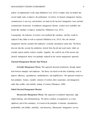 MANAGEMENT THEORY COMPARISON 9
policies are implemented in this stage (Mahmood et al., 2012). Complex tasks are divided into
several simple tasks, to improve the performance of workers. In classical management theories,
communication is one-way, and decisions are made by the top-level management team, and later
communicated downwards. In traditional management theories, workers were controlled and
treated like machines to improve productivity (Mahmood et al., 2012).
Consequently, the behaviors of workers were predicted like machines, and they would be
replaced if they failed to work as expected (Mahmood et al., 2012). Also, the classical
management theories assumed that employees' economic and physical needs only. The theory
does not take into account the satisfaction derived from the job and social needs, which are
essential aspects modern workers consider. Arguably, this could be one of the reasons why
classical management theory was gradually replaced by the current management approach.
Classical Management Theories that Worked
Scientific Management Theory. This approach increased productivity through mutual
trust between managers and employees. The theory was based on the idea of planning work to
improve efficiency, specialization, standardization, and simplification. The approach worked on
four principles: Science, scientific selection of workers, labor corporation, and management
rather than conflict, and scientific training of workers (Thompson, 2008).
Failed Classical Management Theories
Bureaucratic Management Theory. This approach is considered impersonal, rigid,
empire-building, and self-perpetuating. The theory considers an organization as a more
significant part of the community. It is based on the principles of structure, specialization,
predictability and stability, rationality, and democracy. Bureaucratic management was not
 