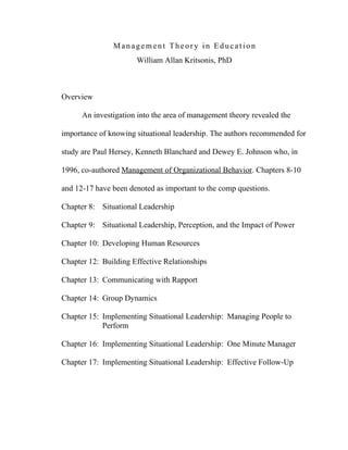 Management Theory in Education
                      William Allan Kritsonis, PhD



Overview

      An investigation into the area of management theory revealed the

importance of knowing situational leadership. The authors recommended for

study are Paul Hersey, Kenneth Blanchard and Dewey E. Johnson who, in

1996, co-authored Management of Organizational Behavior. Chapters 8-10

and 12-17 have been denoted as important to the comp questions.

Chapter 8: Situational Leadership

Chapter 9: Situational Leadership, Perception, and the Impact of Power

Chapter 10: Developing Human Resources

Chapter 12: Building Effective Relationships

Chapter 13: Communicating with Rapport

Chapter 14: Group Dynamics

Chapter 15: Implementing Situational Leadership: Managing People to
            Perform

Chapter 16: Implementing Situational Leadership: One Minute Manager

Chapter 17: Implementing Situational Leadership: Effective Follow-Up
 