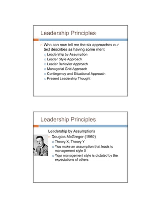 Leadership Principles
 Who can now tell me the six approaches our
 text describes as having some merit
  Leadership by Assumption
  Leader Style Approach
  Leader Behavior Approach
  Managerial Grid Approach
  Contingency and Situational Approach
  Present Leadership Thought




Leadership Principles
   Leadership by Assumptions
     Douglas McGregor (1960)
       Theory X, Theory Y
       You make an assumption that leads to
       management style X
       Your management style is dictated by the
       expectations of others
 