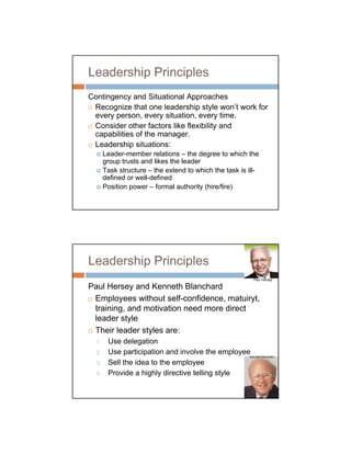 Leadership Principles
Contingency and Situational Approaches
 Recognize that one leadership style won’t work for
 every person, every situation, every time.
 Consider other factors like flexibility and
 capabilities of the manager.
 Leadership situations:
       Leader-member relations – the degree to which the
       group trusts and likes the leader
       Task structure – the extend to which the task is ill-
       defined or well-defined
       Position power – formal authority (hire/fire)




Leadership Principles
                                                          Paul Hersey

Paul Hersey and Kenneth Blanchard
 Employees without self-confidence, matuiryt,
 training, and motivation need more direct
 leader style
 Their leader styles are:
  1.    Use delegation
  2.    Use participation and involve the employee      Kenneth Blanchard

  3.    Sell the idea to the employee
  4.    Provide a highly directive telling style
 