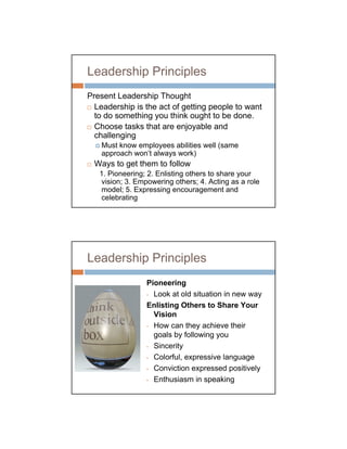 Leadership Principles
Present Leadership Thought
  Leadership is the act of getting people to want
  to do something you think ought to be done.
  Choose tasks that are enjoyable and
  challenging
    Must know employees abilities well (same
    approach won’t always work)
 Ways to get them to follow
   1. Pioneering; 2. Enlisting others to share your
   vision; 3. Empowering others; 4. Acting as a role
   model; 5. Expressing encouragement and
   celebrating




Leadership Principles
                 Pioneering
                 • Look at old situation in new way

                 Enlisting Others to Share Your
                   Vision
                 • How can they achieve their

                   goals by following you
                 • Sincerity

                 • Colorful, expressive language

                 • Conviction expressed positively

                 • Enthusiasm in speaking
 