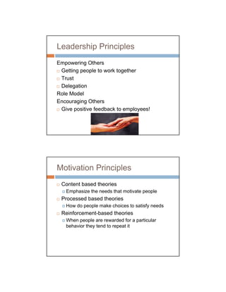 Leadership Principles
Empowering Others
 Getting people to work together
 Trust
 Delegation
Role Model
Encouraging Others
 Give positive feedback to employees!




Motivation Principles
 Content based theories
   Emphasize the needs that motivate people
 Processed based theories
   How do people make choices to satisfy needs
 Reinforcement-based theories
   When people are rewarded for a particular
   behavior they tend to repeat it
 