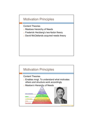 Motivation Principles
Content Theories
 Maslows hierarchy of Needs
 Frederick Herzberg’s two-factor theory
 David McClellands acquired needs theory




Motivation Principles
Content Theories
 Enables mngt. To understand what motivates
 others and structure work accordingly
 Maslow’s Hierarchy of Needs




                              Abraham Maslow


                                         rtpscrolls.blogspot.com/2007_02_01_archiv
                                                                            e.html
 