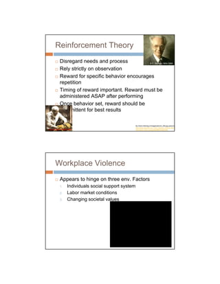 Reinforcement Theory
          Disregard needs and process          B.F. Skinner 1904-1990

          Rely strictly on observation
          Reward for specific behavior encourages
          repetition
          Timing of reward important. Reward must be
          administered ASAP after performing
          Once behavior set, reward should be
          intermittent for best results

                                                    ttp://www.infokrieg.tv/images/skinner_000.jpg (picture)
                                                    http://www.astroline.ro/P_Ivan_Petrovici_Pavlov_60.htm
Ivan Pavlov 1849-1936                               http://www.nndb.com/people/656/000087395




      Workplace Violence
          Appears to hinge on three env. Factors
          1.    Individuals social support system
          2.    Labor market conditions
          3.    Changing societal values
 