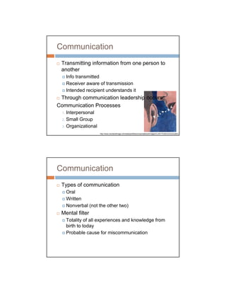 Communication
 Transmitting information from one person to
 another
       Info transmitted
       Receiver aware of transmission
       Intended recipient understands it
 Through communication leadership occurs
Communication Processes
  1. Interpersonal
  2. Small Group

  3. Organizational

                       http://www.wordandimage.ch/media/portfolios/corporatelook/images/CL0017%20Communication.j




Communication
 Types of communication
       Oral
       Written
       Nonverbal (not the other two)
 Mental filter
       Totality of all experiences and knowledge from
       birth to today
       Probable cause for miscommunication
 