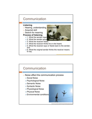 Communication
Listening
  Hearing, understanding, remembering
  Acquired skill
  Search for meaning
Process of listening
   1. What the sender means to say;
   2. What the sender actually does say;
   3. What the receiver hears;
   4. What the receiver thinks he or she heard;
   5. What the receiver says or feeds back to the sender;
   and
   6. What the original sender thinks the receiver means
   to say.
                                                 http://www.flickr.com/photos/somesay/213635707




Communication
 Noise affect the communication process
   Social Noise
   Psychological Noise
   Semantic Noise
   Syntactic Noise
   Physiological Noise
   Physical Noise
   Environmental conditions



                                 http://www.soundcontrol.tudelft.nl/Pictures/Full%20views/aircraft_noise.h
 
