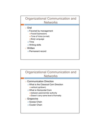 Organizational Communication and
            Networks
 Oral
  Favored by management
    Facial Expressions
    Tone of Voice (e-mail)
    Body Language
  Time
  Writing skills
 Written
  Permanent record




Organizational Communication and
            Networks
 Communication Direction
  What is the Classical Com Direction
    vertical (up/down)
  What is Horizontal Com
    between peers/similar authority
    Doesn’t carry same level of formality
 Grapevine
  Gossip Chain
  Cluster Chain
 