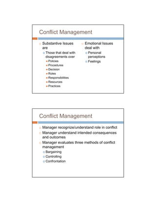 Conflict Management
 Substantive Issues       Emotional Issues
 are                      deal with
  Those that deal with      Personal
  disagreements over        perceptions
    Policies                Feelings
    Procedures
    Decision
    Roles
    Responsibilities
    Resources
    Practices




Conflict Management
 Manager recognize/understand role in conflict
 Manager understand intended consequences
 and outcomes
 Manager evaluates three methods of conflict
 management
  Bargaining
  Controlling
  Confrontation
 