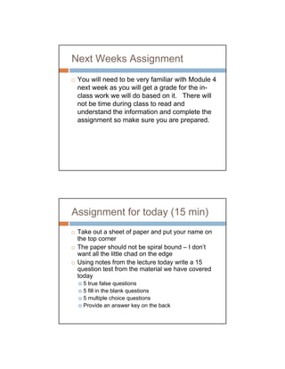 Next Weeks Assignment
 You will need to be very familiar with Module 4
 next week as you will get a grade for the in-
 class work we will do based on it. There will
 not be time during class to read and
 understand the information and complete the
 assignment so make sure you are prepared.




Assignment for today (15 min)
 Take out a sheet of paper and put your name on
 the top corner
 The paper should not be spiral bound – I don’t
 want all the little chad on the edge
 Using notes from the lecture today write a 15
 question test from the material we have covered
 today
   5 true false questions
   5 fill in the blank questions
   5 multiple choice questions
   Provide an answer key on the back
 