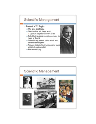 Scientific Management
        Frederick W. Taylor
           The One Best Way
           Standardize fair day’s work
             Optimum weight of shovel = 22 lbs
           Substituting research science rules for
           rules of thumb
           Scientifically select, train, teach and
           develop employees
           Provide detailed instructions and super-
           vision of each worker
           Piece-meal pay




     Scientific Management



First Lady of Management
 