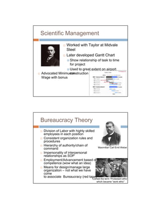 Scientific Management
                  Worked with Taylor at Midvale
                  Steel
                  Later developed Gantt Chart
                Show relationship of task to time
                for project
                Used to great extent on airport
Advocated Minimumm
                construction projects
Wage with bonus




Bureaucracy Theory
 Division of Labor with highly skilled
 employees in each position
 Consistent organization rules and
 procedures
 Hierarchy of authority/chain of
                                       Maximilian Carl Emil Weber
 command
 Impersonality of interpersonal
 relationships as SOP
 Employment/Advancement based on
 competence (wow what an idea)
 Means for design/manage large
 organization – not what we have
 come
 to associate Bureaucracy (red tape)
                                      Coined the term “Protestant ethic”
                                         which became “work ethic”
 