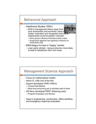 Behavioral Approach
 Hawthorne Studies 1930’s
   Shift of management theory away from
   pure mechanistic and economic views of
   worker motivation and recognition that social
   relationships could be greater motivator.
     Work groups influence individual worker output
     Supervisors attention has significant influence on
     productivity (JM)
 Effort begun to have a “happy” worker
   Later partly refuted – being productive more likely
   to lead to satisfaction then vice-versa




Management Science Approach
 Focus on mathematical models
 Arthur D. Little one of the first
 Dupont developed CPM (1950’s)
   Critical Path Method
   Most time-consuming set of activities start to finish
 US Navy developed PERT (following year)
   Program Evaluation and Review

 Used in engineering, construction, office workflow,
 and emergency response evaluation
 