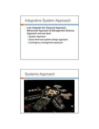 Integrative System Approach
 Lets integrate the Classical Approach,
 Behavioral Approach & Management Science
 Approach and we have
  System Approach
  Socio-technical systems design approach
  Contingency management approach




Systems Approach
 