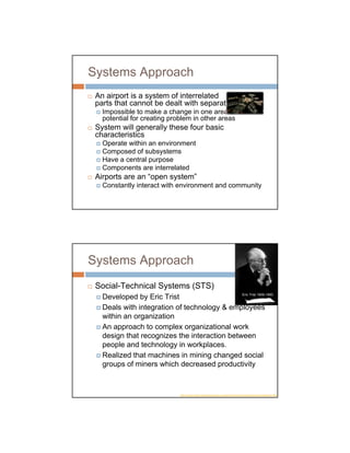 Systems Approach
 An airport is a system of interrelated
 parts that cannot be dealt with separately
   Impossible to make a change in one area without
   potential for creating problem in other areas
 System will generally these four basic
 characteristics
   Operate within an environment
   Composed of subsystems
   Have a central purpose
   Components are interrelated
 Airports are an “open system”
   Constantly interact with environment and community




Systems Approach
 Social-Technical Systems (STS)
                                              Eric Trist 1909-1993
   Developed by Eric Trist
   Deals with integration of technology & employees
   within an organization
   An approach to complex organizational work
   design that recognizes the interaction between
   people and technology in workplaces.
   Realized that machines in mining changed social
   groups of miners which decreased productivity


                               http://www.moderntimesworkplace.com/archives/ericbio/ericbiobody/ericbiobody.html
 