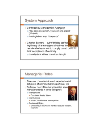 System Approach
 Contingency Management Approach
   “You seen one airport, you seen one airport”
   (Wizwell)
   No single best way, “it depends”

 Chester Barnard – subordinates assess the
 legitimacy of a manager’s directives and
                                        Chester Barnard
 decide whether or not to comply based on 1886-1961

 their acceptance of authority.
   Usually done without conscious thought




Managerial Roles
 Roles are characteristics and expected social
 behaviors of an individual in a particular job
 Professor Henry Mintzberg identified several
 managerial roles in three categories
   Interpersonal
     Figurehead, leader, liaison
   Informational
     Monitor, disseminator, spokesperson
   Decisional Roles
     Entrepreneur, disturbance-handler, resource-allocator,
     negotiator
 